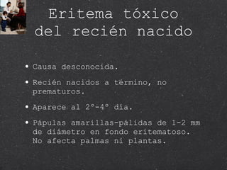 Eritema tóxico del recién nacido Causa desconocida. Recién nacidos a término, no prematuros. Aparece al 2º-4º día. Pápulas amarillas-pálidas de 1-2 mm de diámetro en fondo eritematoso. No afecta palmas ni plantas. 