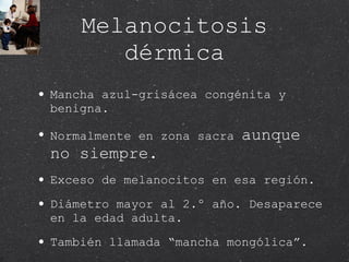 Melanocitosis dérmica Mancha azul-grisácea congénita y benigna. Normalmente en zona sacra  aunque no siempre. Exceso de melanocitos en esa región. Diámetro mayor al 2.º año. Desaparece en la edad adulta.  También llamada “mancha mongólica”. 