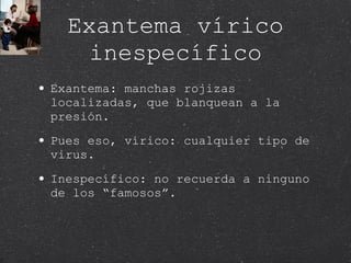 Exantema vírico inespecífico Exantema: manchas rojizas localizadas, que blanquean a la presión.  Pues eso, vírico: cualquier tipo de virus. Inespecífico: no recuerda a ninguno de los “famosos”. 