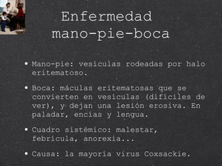 Enfermedad  mano-pie-boca Mano-pie: vesículas rodeadas por halo eritematoso. Boca: máculas eritematosas que se convierten en vesículas (difíciles de ver), y dejan una lesión erosiva. En paladar, encías y lengua. Cuadro sistémico: malestar, febrícula, anorexia... Causa: la mayoría virus Coxsackie.  
