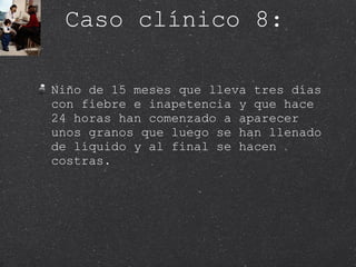 Caso clínico 8: Niño de 15 meses que lleva tres días con fiebre e inapetencia y que hace 24 horas han comenzado a aparecer unos granos que luego se han llenado de líquido y al final se hacen costras.  
