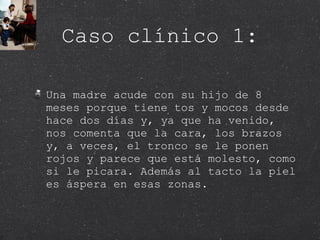 Caso clínico 1: Una madre acude con su hijo de 8 meses porque tiene tos y mocos desde hace dos días y, ya que ha venido, nos comenta que la cara, los brazos y, a veces, el tronco se le ponen rojos y parece que está molesto, como si le picara. Además al tacto la piel es áspera en esas zonas.  
