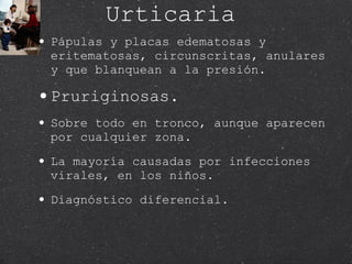 Urticaria Pápulas y placas edematosas y eritematosas, circunscritas, anulares y que blanquean a la presión.  Pruriginosas. Sobre todo en tronco, aunque aparecen por cualquier zona.  La mayoría causadas por infecciones virales, en los niños. Diagnóstico diferencial.  
