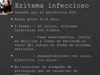 Eritema infeccioso  Causado por el parvovirus B19. Niños entre 5-15 años. 3 fases: - Al inicio, síntomas catarrales con fiebre. - Fase exantemática. Inicia en mejillas y luego se extiende al resto del cuerpo en forma de eritema reticular. - Reagudizaciones con calor, ejercicio, luz solar.  En ocasiones se acompaña de artralgias que se resuelven en semanas.  