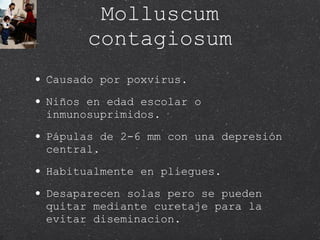 Molluscum contagiosum Causado por poxvirus. Niños en edad escolar o inmunosuprimidos. Pápulas de 2-6 mm con una depresión central. Habitualmente en pliegues. Desaparecen solas pero se pueden quitar mediante curetaje para la evitar diseminacion. 