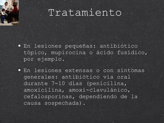 Tratamiento En lesiones pequeñas: antibiótico tópico, mupirocina o ácido fusídico, por ejemplo. En lesiones extensas o con síntomas generales: antibiótico via oral durante 7-10 días (penicilina, amoxicilina, amoxi-clavulánico, cefalosporinas, dependiendo de la causa sospechada). 