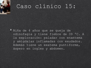 Caso clínico 15: Niña de 4 años que se queja de odinofagia y tiene fiebre de 39 ºC. A la exploración: paladar con enantema y amigdalas inflamadas con exudados. Además tiene un exatema puntiforme, áspero en ingles y abdomen.  
