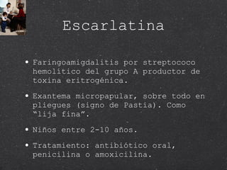 Escarlatina Faringoamigdalitis por streptococo hemolítico del grupo A productor de toxina eritrogénica. Exantema micropapular, sobre todo en pliegues (signo de Pastia). Como “lija fina”.  Niños entre 2-10 años. Tratamiento: antibiótico oral, penicilina o amoxicilina.  