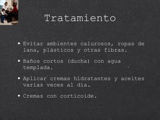 Tratamiento Evitar ambientes calurosos, ropas de  lana, plásticos y otras fibras. Baños cortos (ducha) con agua templada. Aplicar cremas hidratantes y aceites varias veces al día. Cremas con corticoide. 