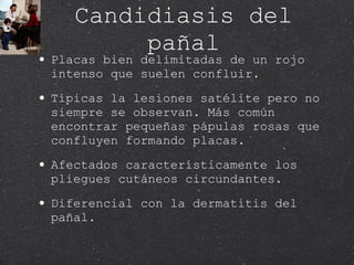 Candidiasis del pañal Placas bien delimitadas de un rojo intenso que suelen confluir. Típicas la lesiones satélite pero no siempre se observan. Más común encontrar pequeñas pápulas rosas que confluyen formando placas. Afectados característicamente los pliegues cutáneos circundantes. Diferencial con la dermatitis del pañal. 