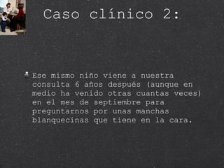 Caso clínico 2: Ese mismo niño viene a nuestra consulta 6 años después (aunque en medio ha venido otras cuantas veces) en el mes de septiembre para preguntarnos por unas manchas blanquecinas que tiene en la cara.  