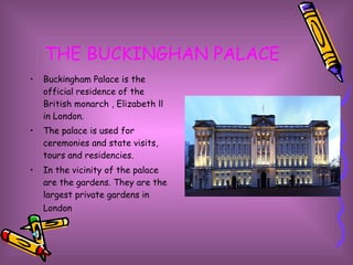 THE BUCKINGHAN PALACE Buckingham Palace is the official residence of the British monarch , Elizabeth ll in London.  The palace is used for ceremonies and state visits, tours and residencies. In the vicinity of the palace are the gardens. They are the largest private gardens in London   