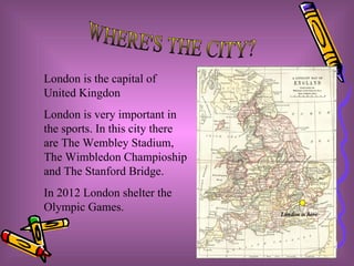 WHERE'S THE CITY? London is the capital of United Kingdon London is very important in the sports. In this city there are The Wembley Stadium, The Wimbledon Champioship and The Stanford Bridge. In 2012 London shelter the Olympic Games. London is here 