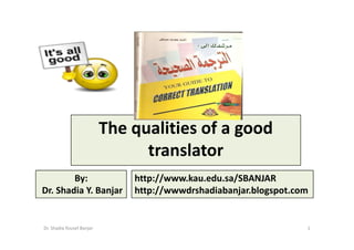 The qualities of a good
                                 translator
        By:                    http://www.kau.edu.sa/SBANJAR
Dr. Shadia Y. Banjar           http://wwwdrshadiabanjar.blogspot.com


Dr. Shadia Yousef Banjar                                           1
 