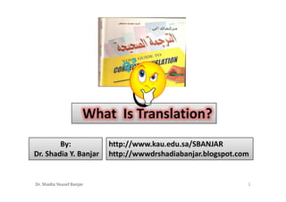 What Is Translation?
        By:                http://www.kau.edu.sa/SBANJAR
Dr. Shadia Y. Banjar       http://wwwdrshadiabanjar.blogspot.com


Dr. Shadia Yousef Banjar                                       1
 