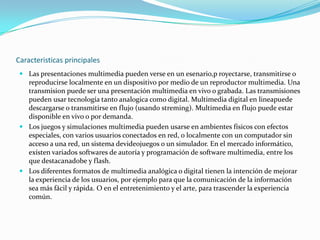 Caracteristicas principalesLas presentaciones multimedia pueden verse en un esenario,proyectarse, transmitirse o reproducirse localmente en un dispositivo por medio de un reproductor multimedia. Una transmision puede ser una presentación multimedia en vivo o grabada. Las transmisiones pueden usar tecnología tanto analogica como digital. Multimedia digital en lineapuede descargarse o transmitirse en flujo (usando streming). Multimedia en flujo puede estar disponible en vivo o por demanda.Los juegos y simulaciones multimedia pueden usarse en ambientes físicos con efectos especiales, con varios usuarios conectados en red, o localmente con un computador sin acceso a una red, un sistema devideojuegos o un simulador. En el mercado informático, exísten variados softwares de autoría y programación de software multimedia, entre los que destacanadobe y flash.Los diferentes formatos de multimedia analógica o digital tienen la intención de mejorar la experiencia de los usuarios, por ejemplo para que la comunicación de la información sea más fácil y rápida. O en el entretenimiento y el arte, para trascender la experiencia común.