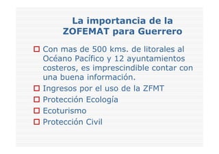 La importancia de la
     ZOFEMAT para Guerrero
Con mas de 500 kms. de litorales al
Océano Pacífico y 12 ayuntamientos
costeros, es imprescindible contar con
una buena información.
Ingresos por el uso de la ZFMT
Protección Ecología
Ecoturismo
Protección Civil
 