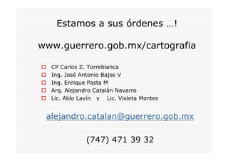 Estamos a sus órdenes …!

www.guerrero.gob.mx/cartografia

  CP Carlos Z. Torreblanca
  Ing. José Antonio Bajos V
  Ing. Enrique Pasta M
  Arq. Alejandro Catalán Navarro
  Lic. Aldo Lavín y Lic. Violeta Montes


 alejandro.catalan@guerrero.gob.mx

              (747) 471 39 32
 