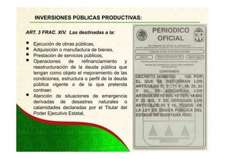 INVERSIONES PÚBLICAS PRODUCTIVAS:

ART. 3 FRAC. XIV. Las destinadas a la:

   Ejecución de obras públicas,
   Adquisición o manufactura de bienes,
   Prestación de servicios públicos,
   Operaciones     de     refinanciamiento    y
   reestructuración de la deuda pública que
   tengan como objeto el mejoramiento de las
   condiciones, estructura o perfil de la deuda
   pública vigente o de la que pretenda
   contraer.
   Atención de situaciones de emergencia
   derivadas de desastres naturales o
   calamidades declaradas por el Titular del
   Poder Ejecutivo Estatal,
 