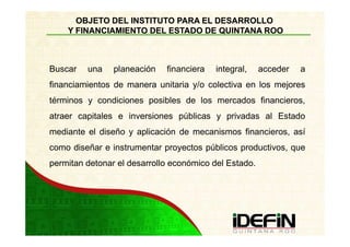 OBJETO DEL INSTITUTO PARA EL DESARROLLO
    Y FINANCIAMIENTO DEL ESTADO DE QUINTANA ROO



Buscar   una    planeación   financiera   integral,    acceder   a
financiamientos de manera unitaria y/o colectiva en los mejores
términos y condiciones posibles de los mercados financieros,
atraer capitales e inversiones públicas y privadas al Estado
mediante el diseño y aplicación de mecanismos financieros, así
como diseñar e instrumentar proyectos públicos productivos, que
permitan detonar el desarrollo económico del Estado.
 