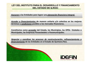 LEY DEL INSTITUTO PARA EL DESARROLLO Y FINANCIAMIENTO
                 DEL ESTADO DE Q.ROO:


Asesorar a las Entidades para lograr una planeación financiera integral.


Acceder a financiamientos de manera unitaria y/o colectiva en los mejores
términos y condiciones posibles a los mercados financieros.

Constituirse como acreedor del Estado, los Municipios, los OPDs Estatales o
Municipales, las Empresas Paraestatales o Paramunicipales.


Negociar y coordinar los procesos de reestructuración, refinanciamiento o
financiamiento de las Entidades en el Estado de Quintana Roo.
 