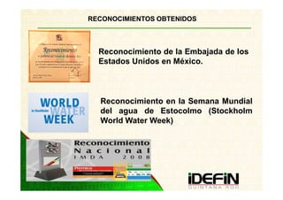 RECONOCIMIENTOS OBTENIDOS



  Reconocimiento de la Embajada de los
  Estados Unidos en México.



  Reconocimiento en la Semana Mundial
  del agua de Estocolmo (Stockholm
  World Water Week)
 