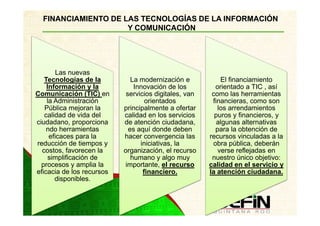 FINANCIAMIENTO DE LAS TECNOLOGÍAS DE LA INFORMACIÓN
                     Y COMUNICACIÓN




        Las nuevas
   Tecnologías de la          La modernización e           El financiamiento
    Información y la           Innovación de los         orientado a TIC , así
Comunicación (TIC) en       servicios digitales, van    como las herramientas
    la Administración              orientados           financieras, como son
   Pública mejoran la      principalmente a ofertar       los arrendamientos
   calidad de vida del     calidad en los servicios      puros y financieros, y
ciudadano, proporciona     de atención ciudadana,         algunas alternativas
    ndo herramientas         es aquí donde deben         para la obtención de
     eficaces para la      hacer convergencia las      recursos vinculadas a la
reducción de tiempos y           iniciativas, la        obra pública, deberán
  costos, favorecen la     organización, el recurso       verse reflejadas en
     simplificación de        humano y algo muy         nuestro único objetivo:
  procesos y amplia la      importante, el recurso     calidad en el servicio y
eficacia de los recursos          financiero.          la atención ciudadana.
       disponibles.
 