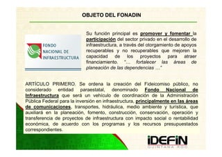OBJETO DEL FONADIN


                            Su función principal es promover y fomentar la
                            participación del sector privado en el desarrollo de
                            infraestructura, a través del otorgamiento de apoyos
                            recuperables y no recuperables que mejoren la
                            capacidad de los proyectos para atraer
                            financiamiento. “… fortalecer las áreas de
                            planeación de las dependencias …”


ARTÍCULO PRIMERO. Se ordena la creación del Fideicomiso público, no
considerado entidad paraestatal, denominado Fondo Nacional de
Infraestructura que será un vehículo de coordinación de la Administración
Pública Federal para la inversión en infraestructura, principalmente en las áreas
de comunicaciones, transportes, hidráulica, medio ambiente y turística, que
auxiliará en la planeación, fomento, construcción, conservación, operación y
transferencia de proyectos de infraestructura con impacto social o rentabilidad
económica, de acuerdo con los programas y los recursos presupuestados
correspondientes.
 