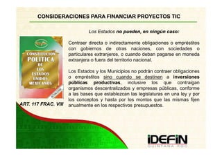 CONSIDERACIONES PARA FINANCIAR PROYECTOS TIC

                               Los Estados no pueden, en ningún caso:

                      Contraer directa o indirectamente obligaciones o empréstitos
                      con gobiernos de otras naciones, con sociedades o
                      particulares extranjeros, o cuando deban pagarse en moneda
                      extranjera o fuera del territorio nacional.

                      Los Estados y los Municipi no podrán contraer obligaciones
                                            cipios
                      o empréstitos sino cuando se destinen a inversiones
                      públicas productivas, inclusive los que contraigan
                                 productivas
                      organismos descentralizados y empresas públicas, conforme
                      a las bases que establezcan las legislaturas en una ley y por
                      los conceptos y hasta por los montos que las mismas fijen
ART. 117 FRAC. VIII   anualmente en los respectivos presupuestos.
 