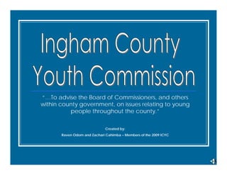 “…To advise the Board of Commissioners, and others
within county government, on issues relating to young
          people throughout the county.”

                              Created by:
       Raven Odom and Zachari Cahimba – Members of the 2009 ICYC
 