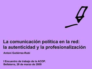 I Encuentro de trabajo de la ACOP.  Bellaterra, 26 de marzo de 2009 La comunicación política en la red:  la autenticidad y la profesionalización Antoni Gutiérrez-Rubí 