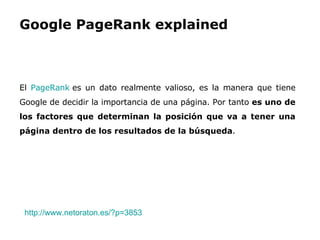 Google PageRank explained El  PageRank  es un dato realmente valioso, es la manera que tiene Google de decidir la importancia de una página. Por tanto  es uno de los factores que determinan la posición que va a tener una página dentro de los resultados de la búsqueda . http://www.netoraton.es/?p=3853   