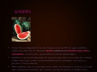 El más fresco extinguidor de la sed. Compuesta de un 92% de agua, tambiÉen cntiene una alta dosis de Glutatión  ( tripéptido  constituido por tres  aminoácidos :  glicina ,  cisteína  y  ácido glutámico ) ,  el cual ayuda a potencializar el sistema inmunológico. También es una fuente importante de Licopeno (presente en casi todas las verduras y frutas rojas), que ayuda a reducir notablemente las patologías cancerosas, y previene el envejecimiento. Otros nutrientes que se encuentran en la sandía son Vitamina C y Potasio, así como otras substancias naturalaes que ayudan a proteger la piel de os dañinos rayos ultravileta. SANDÍA 