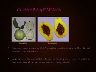 Primer premio en vitamina C. LA guayaba también es rica en fibra, lo cual previene el estreñimiento. La papaya es rica en caroteno, lo cual es bueno para los ojos. También es excelente para aliviar gases intestinales e indigestión). GUAYABA y PAPAYA Guava fruit Papaya fruit 