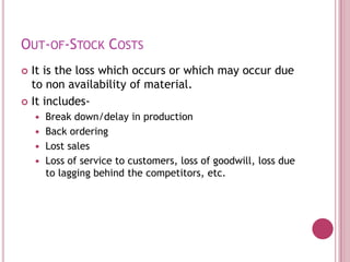 OUT-OF-STOCK COSTS
 It is the loss which occurs or which may occur due
  to non availability of material.
 It includes-
     Break down/delay in production
     Back ordering
     Lost sales
     Loss of service to customers, loss of goodwill, loss due
      to lagging behind the competitors, etc.
 