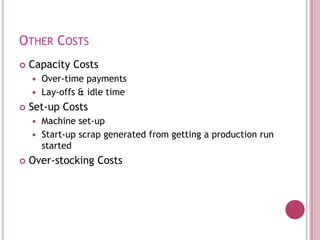 OTHER COSTS
   Capacity Costs
     Over-time payments
     Lay-offs & idle time

   Set-up Costs
     Machine set-up
     Start-up scrap generated from getting a production run
      started
   Over-stocking Costs
 