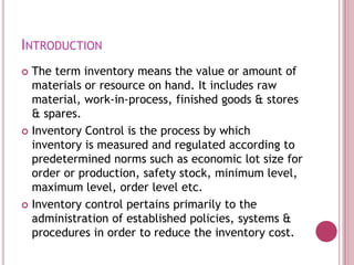 INTRODUCTION
 The term inventory means the value or amount of
  materials or resource on hand. It includes raw
  material, work-in-process, finished goods & stores
  & spares.
 Inventory Control is the process by which
  inventory is measured and regulated according to
  predetermined norms such as economic lot size for
  order or production, safety stock, minimum level,
  maximum level, order level etc.
 Inventory control pertains primarily to the
  administration of established policies, systems &
  procedures in order to reduce the inventory cost.
 
