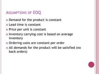 ASSUMPTIONS OF EOQ
 Demand for the product is constant
 Lead time is constant

 Price per unit is constant

 Inventory carrying cost is based on average
  inventory
 Ordering costs are constant per order

 All demands for the product will be satisfied (no
  back orders)
 