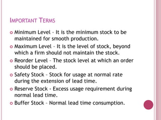 IMPORTANT TERMS
 Minimum Level – It is the minimum stock to be
  maintained for smooth production.
 Maximum Level – It is the level of stock, beyond
  which a firm should not maintain the stock.
 Reorder Level – The stock level at which an order
  should be placed.
 Safety Stock – Stock for usage at normal rate
  during the extension of lead time.
 Reserve Stock - Excess usage requirement during
  normal lead time.
 Buffer Stock – Normal lead time consumption.
 