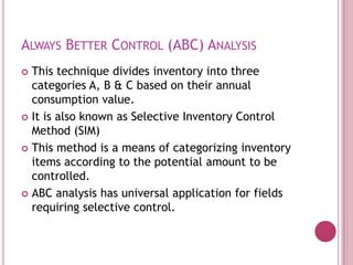 ALWAYS BETTER CONTROL (ABC) ANALYSIS
 This technique divides inventory into three
  categories A, B & C based on their annual
  consumption value.
 It is also known as Selective Inventory Control
  Method (SIM)
 This method is a means of categorizing inventory
  items according to the potential amount to be
  controlled.
 ABC analysis has universal application for fields
  requiring selective control.
 
