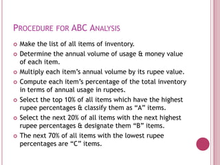 PROCEDURE FOR ABC ANALYSIS
   Make the list of all items of inventory.
   Determine the annual volume of usage & money value
    of each item.
   Multiply each item’s annual volume by its rupee value.
   Compute each item’s percentage of the total inventory
    in terms of annual usage in rupees.
   Select the top 10% of all items which have the highest
    rupee percentages & classify them as “A” items.
   Select the next 20% of all items with the next highest
    rupee percentages & designate them “B” items.
   The next 70% of all items with the lowest rupee
    percentages are “C” items.
 