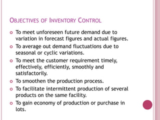 OBJECTIVES OF INVENTORY CONTROL
   To meet unforeseen future demand due to
    variation in forecast figures and actual figures.
   To average out demand fluctuations due to
    seasonal or cyclic variations.
   To meet the customer requirement timely,
    effectively, efficiently, smoothly and
    satisfactorily.
   To smoothen the production process.
   To facilitate intermittent production of several
    products on the same facility.
   To gain economy of production or purchase in
    lots.
 