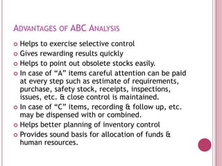 ADVANTAGES OF ABC ANALYSIS
 Helps to exercise selective control
 Gives rewarding results quickly
 Helps to point out obsolete stocks easily.
 In case of “A” items careful attention can be paid
  at every step such as estimate of requirements,
  purchase, safety stock, receipts, inspections,
  issues, etc. & close control is maintained.
 In case of “C” items, recording & follow up, etc.
  may be dispensed with or combined.
 Helps better planning of inventory control
 Provides sound basis for allocation of funds &
  human resources.
 