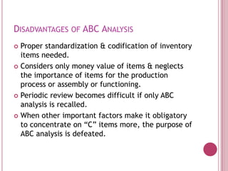 DISADVANTAGES OF ABC ANALYSIS
 Proper standardization & codification of inventory
  items needed.
 Considers only money value of items & neglects
  the importance of items for the production
  process or assembly or functioning.
 Periodic review becomes difficult if only ABC
  analysis is recalled.
 When other important factors make it obligatory
  to concentrate on “C” items more, the purpose of
  ABC analysis is defeated.
 