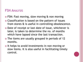 FSN ANALYSIS
 FSN: Fast moving, slow moving & non moving
 Classification is based on the pattern of issues
  from stores & is useful in controlling obsolescence.
 Date of receipt or last date of issue, whichever is
  later, is taken to determine the no. of months
  which have lapsed since the last transaction.
 The items are usually grouped in periods of 12
  months.
 It helps to avoid investments in non moving or
  slow items. It is also useful in facilitating timely
  control.
 