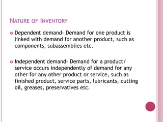 NATURE OF INVENTORY
   Dependent demand- Demand for one product is
    linked with demand for another product, such as
    components, subassemblies etc.

   Independent demand- Demand for a product/
    service occurs independently of demand for any
    other for any other product or service, such as
    finished product, service parts, lubricants, cutting
    oil, greases, preservatives etc.
 