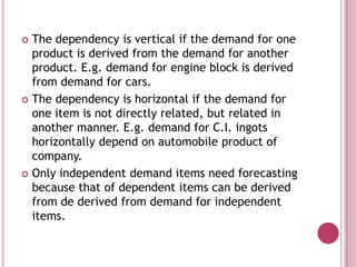  The dependency is vertical if the demand for one
  product is derived from the demand for another
  product. E.g. demand for engine block is derived
  from demand for cars.
 The dependency is horizontal if the demand for
  one item is not directly related, but related in
  another manner. E.g. demand for C.I. ingots
  horizontally depend on automobile product of
  company.
 Only independent demand items need forecasting
  because that of dependent items can be derived
  from de derived from demand for independent
  items.
 