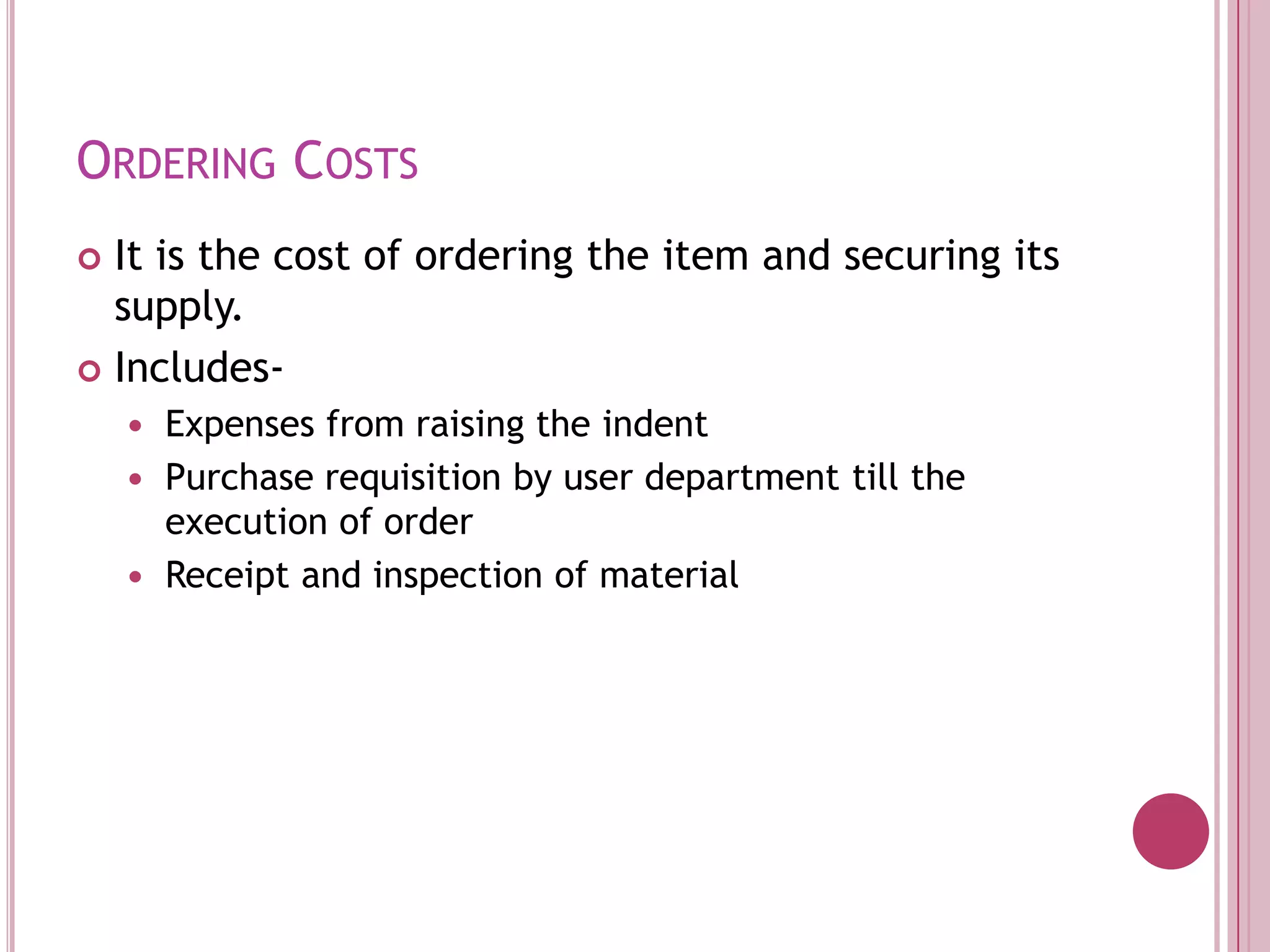 Ordering CostsIt is the cost of ordering the item and securing its supply. Includes-Expenses from raising the indentPurchase requisition by user department till the execution of orderReceipt and inspection of material
