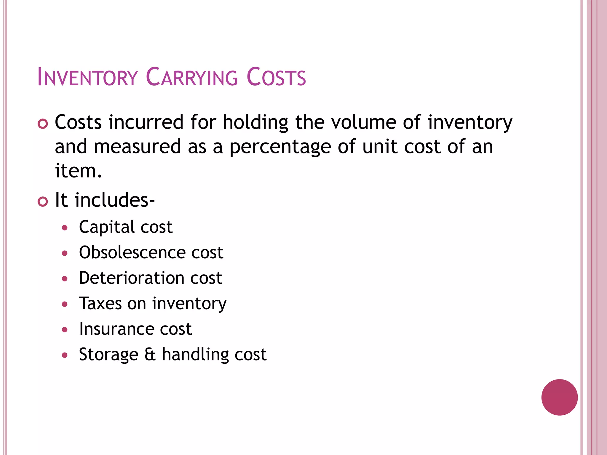 Inventory Carrying CostsCosts incurred for holding the volume of inventory and measured as a percentage of unit cost of an item.It includes-Capital costObsolescence costDeterioration costTaxes on inventoryInsurance costStorage & handling cost