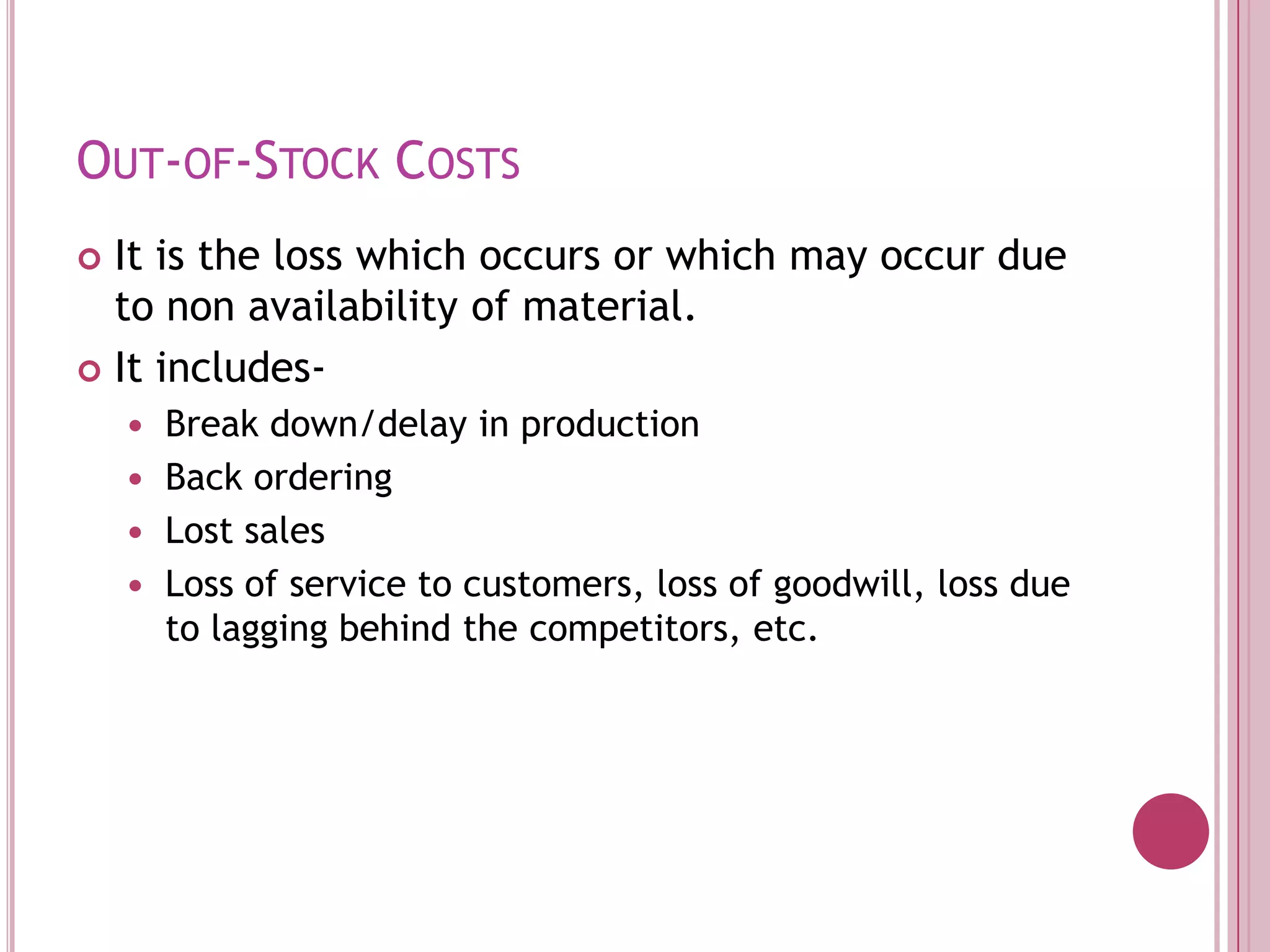 Out-of-Stock CostsIt is the loss which occurs or which may occur due to non availability of material.It includes-Break down/delay in productionBack orderingLost salesLoss of service to customers, loss of goodwill, loss due to lagging behind the competitors, etc. 